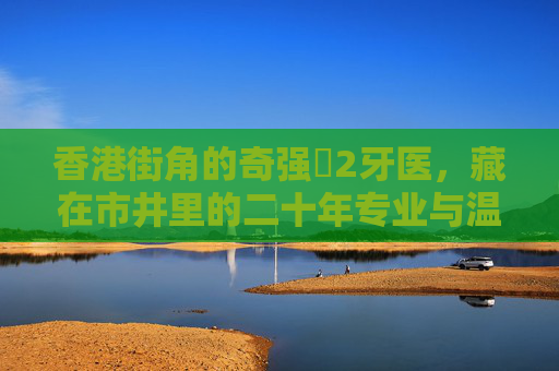 香港街角的奇强㞋2牙医，藏在市井里的二十年专业与温情，藏在香港街角的奇强㞋2牙医，二十年市井里的专业与温情