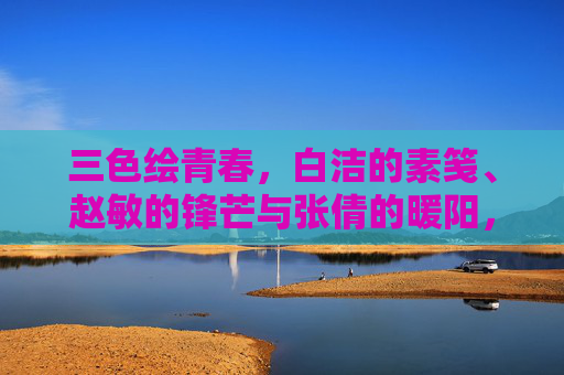 三色绘青春，白洁的素笺、赵敏的锋芒与张倩的暖阳，三色绘青春，素笺、锋芒与暖阳