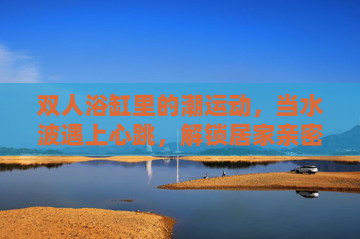 双人浴缸里的潮运动，当水波遇上心跳，解锁居家亲密新姿势，双人浴缸潮运动，水波心跳，解锁居家亲密新姿势