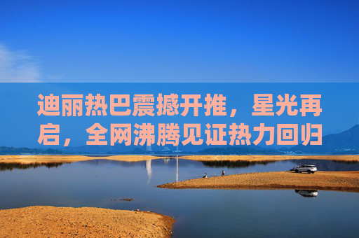 迪丽热巴震撼开推，星光再启，全网沸腾见证热力回归！迪丽热巴震撼开推星光再启 全网沸腾见证热力回归