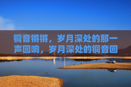 铜音锵锵，岁月深处的那一声回响，岁月深处的铜音回响