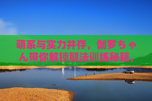 萌系与实力并存，伽罗ちゃん带你解锁腿法训练秘籍，萌系实力派伽罗ちゃん腿法训练秘籍