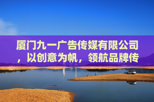 厦门九一广告传媒有限公司,以创意为帆,领航品牌传播新航向,厦门九一广告,创意领航品牌传播新航向