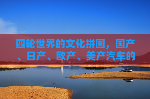 四轮世界的文化拼图，国产、日产、欧产、美产汽车的差异化与融合，四轮世界的文化拼图，多元汽车的差异与融合