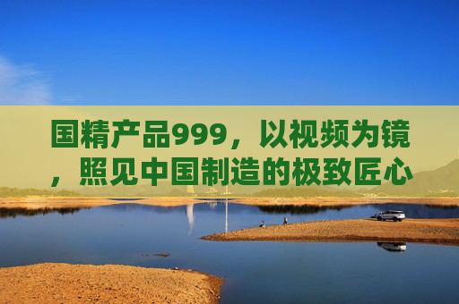 国精产品999，以视频为镜，照见中国制造的极致匠心，国精产品999，以视频为镜，照见中国制造极致匠心