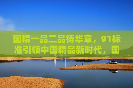 国精一品二品铸华章，91标准引领中国精品新时代，国精一品二品，91标准引领精品新时代