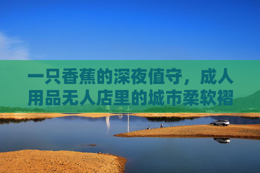 一只香蕉的深夜值守，成人用品无人店里的城市柔软褶皱，香蕉的深夜值守，成人用品无人店的城市柔软褶皱