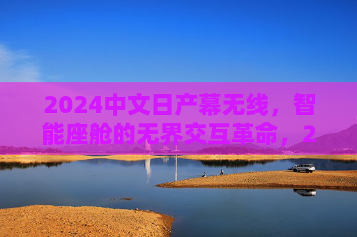 2024中文日产幕无线，智能座舱的无界交互革命，2024中文日产幕无线智能座舱无界交互革命