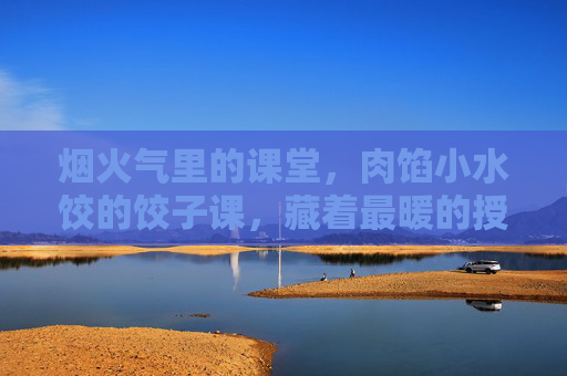 烟火气里的课堂，肉馅小水饺的饺子课，藏着最暖的授课方式，烟火气里的饺子课，最暖的授课方式