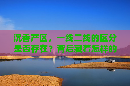 沉香产区，一线二线的区分是否存在？背后藏着怎样的价值密码？沉香产区一线二线之分背后的价值密码