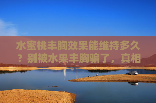 水蜜桃丰胸效果能维持多久？别被水果丰胸骗了，真相在这里，水蜜桃丰胸效果能维持多久？水果丰胸骗局真相