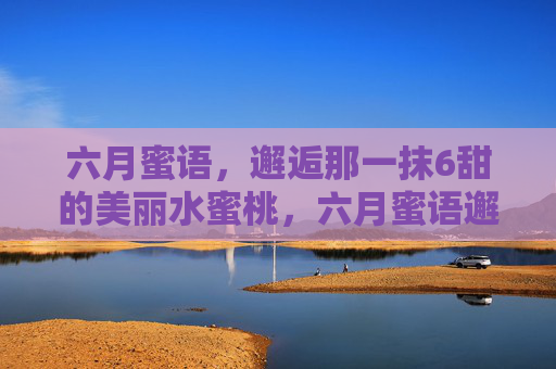 六月蜜语，邂逅那一抹6甜的美丽水蜜桃，六月蜜语邂逅6甜水蜜桃