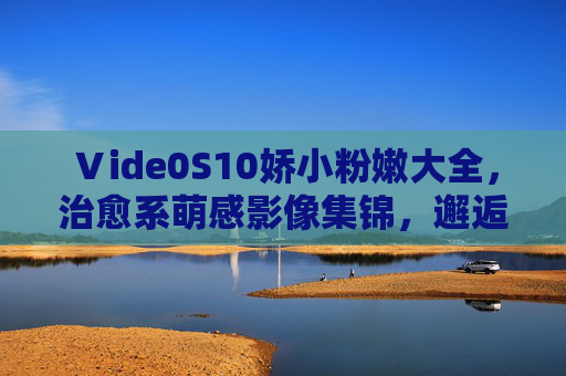 Ⅴide0S10娇小粉嫩大全，治愈系萌感影像集锦，邂逅生活中的小确幸