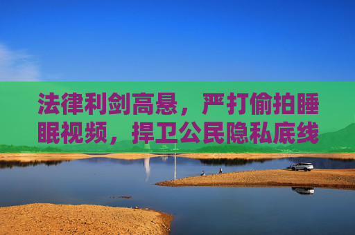 法律利剑高悬，严打偷拍睡眠视频，捍卫公民隐私底线，法律利剑高悬 严打偷拍睡眠视频 捍卫公民隐私底线