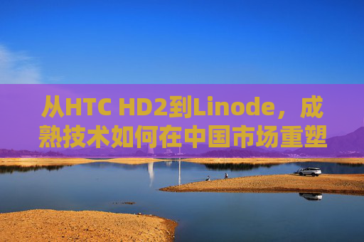 从HTC HD2到Linode，成熟技术如何在中国市场重塑iPhone级体验？从HTC HD2到Linode，成熟技术在中国重塑iPhone级体验