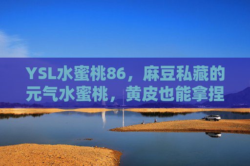 YSL水蜜桃86，麻豆私藏的元气水蜜桃，黄皮也能拿捏的夏日唇妆密码，麻豆私藏YSL水蜜桃86，黄皮拿捏的元气夏日唇妆密码