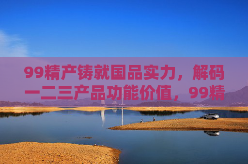 99精产铸就国品实力,解码一二三产品功能价值,99精产铸就国品实力,解码一二三产品功能价值