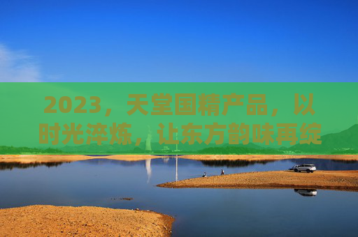 2023，天堂国精产品，以时光淬炼，让东方韵味再绽芳华，时光淬炼东方韵，天堂国精绽芳华
