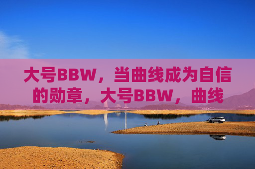 大号BBW，当曲线成为自信的勋章，大号BBW，曲线铸自信勋章