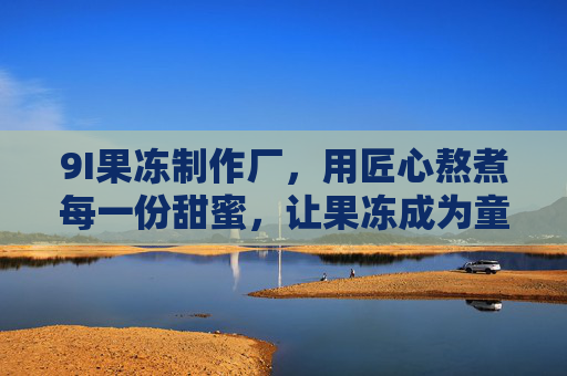 9I果冻制作厂，用匠心熬煮每一份甜蜜，让果冻成为童年的时光胶囊，9I果冻，匠心熬煮的童年时光胶囊
