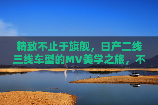 精致不止于旗舰，日产二线三线车型的MV美学之旅，不止旗舰，日产二线三线车型的精致美学之旅