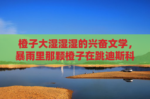 橙子大湿湿湿的兴奋文学,暴雨里那颗橙子在跳迪斯科,暴雨橙子迪斯科