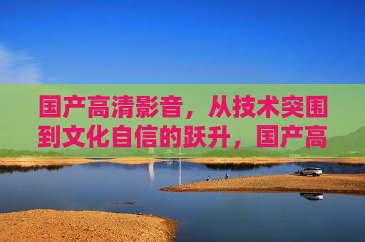 国产高清影音,从技术突围到文化自信的跃升,国产高清影音,技术突围到文化自信跃升