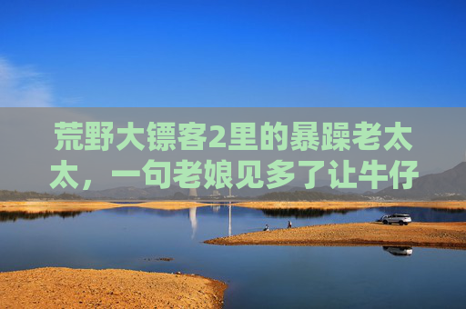 荒野大镖客2里的暴躁老太太,一句老娘见多了让牛仔集体破防,这反差谁顶得住?荒野大镖客2,暴躁老太太老娘见多了,牛仔集体破防的反差谁顶得住?