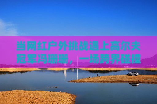 当网红户外挑战遇上高尔夫冠军冯珊珊，一场跨界碰撞里的体育与热爱