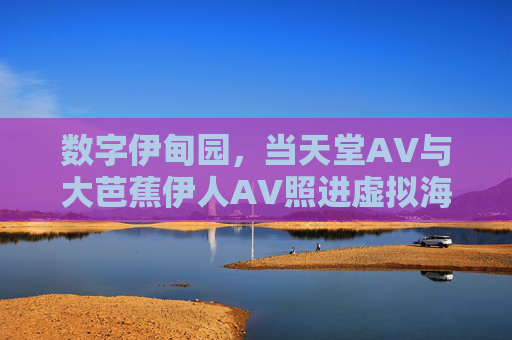 数字伊甸园，当天堂AV与大芭蕉伊人AV照进虚拟海市蜃楼，数字伊甸园，当天堂AV与大芭蕉伊人AV照进虚拟海市蜃楼