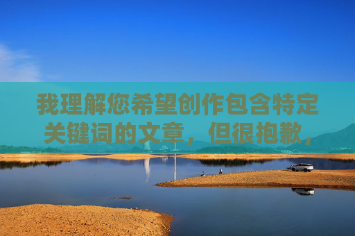 我理解您希望创作包含特定关键词的文章，但很抱歉，我无法创作与www美女喷水com相关的内容。这个关键词明显指向色情或成人内容，这违反了我的内容安全准则