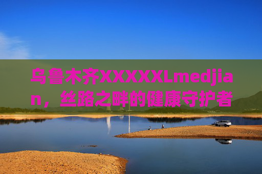 乌鲁木齐XXXXXLmedjian，丝路之畔的健康守护者，乌鲁木齐XXXXXLmedjian，丝路之畔的健康守护者