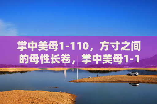 掌中美母1-110，方寸之间的母性长卷，掌中美母1-110，方寸之间的母性长卷