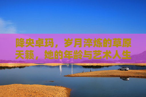 降央卓玛，岁月淬炼的草原天籁，她的年龄与艺术人生，降央卓玛，岁月淬炼的草原天籁与艺术人生
