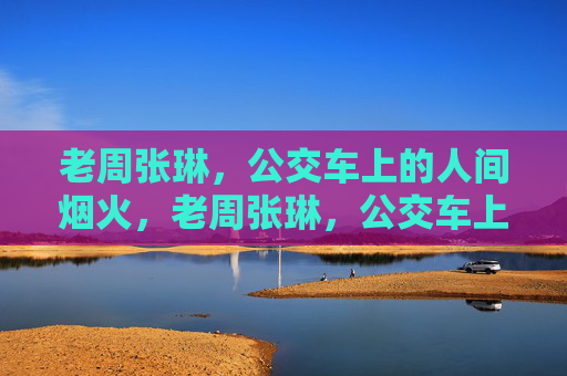 老周张琳，公交车上的人间烟火，老周张琳，公交车上的人间烟火