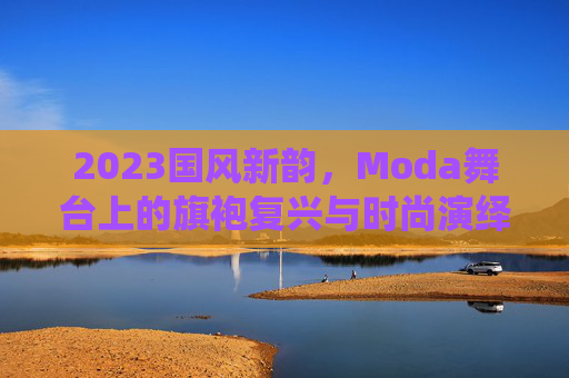 2023国风新韵，Moda舞台上的旗袍复兴与时尚演绎，2023国风新韵，Moda舞台上的旗袍复兴与时尚演绎