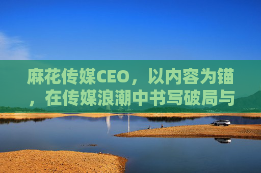 麻花传媒CEO,以内容为锚,在传媒浪潮中书写破局与共生,麻花传媒CEO,以内容为锚,破局共生传媒浪潮