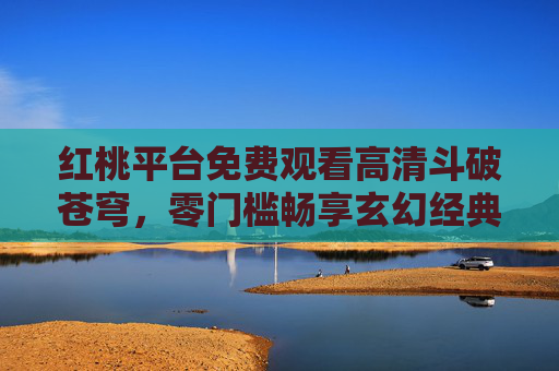 红桃平台免费观看高清斗破苍穹，零门槛畅享玄幻经典，热血逆袭触手可及，红桃平台免费高清斗破苍穹零门槛畅享热血逆袭