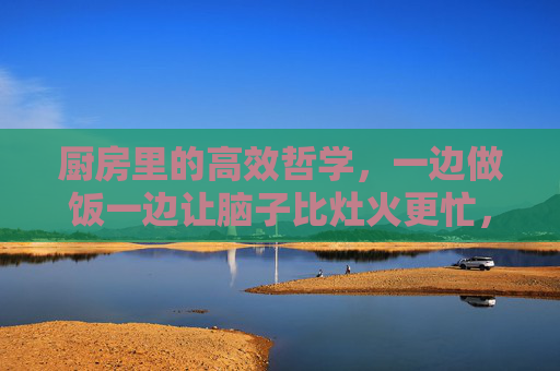 厨房里的高效哲学,一边做饭一边让脑子比灶火更忙,灶火与脑火,厨房里的高效哲学