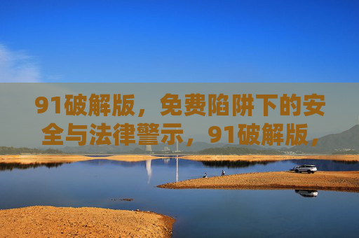 91破解版，免费陷阱下的安全与法律警示，91破解版，免费陷阱的安全与法律警示