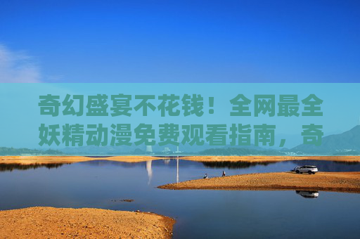 奇幻盛宴不花钱！全网最全妖精动漫免费观看指南，奇幻妖精动漫免费观看全指南