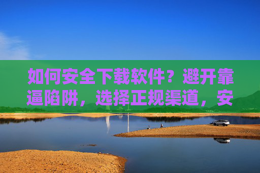 如何安全下载软件？避开靠逼陷阱，选择正规渠道，安全下载软件，避开陷阱，选正规渠道
