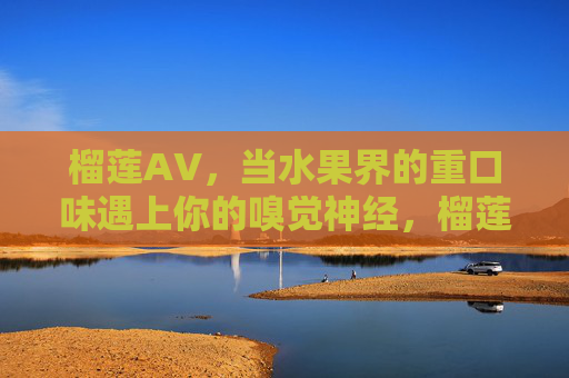 榴莲AV，当水果界的重口味遇上你的嗅觉神经，榴莲，水果界重口味，直击嗅觉神经