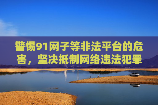 警惕91网子等非法平台的危害，坚决抵制网络违法犯罪，警惕91网子等非法平台危害，坚决抵制网络违法犯罪