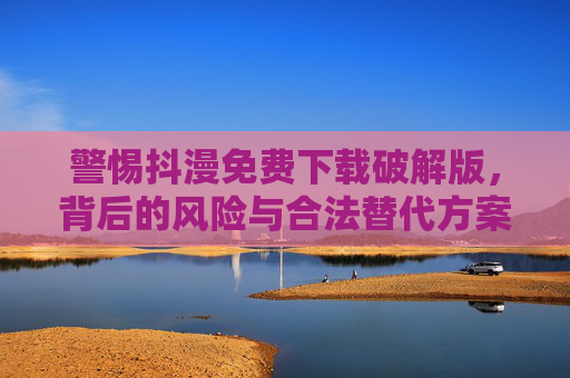 警惕抖漫免费下载破解版，背后的风险与合法替代方案，警惕抖漫破解版下载，风险与合法替代方案
