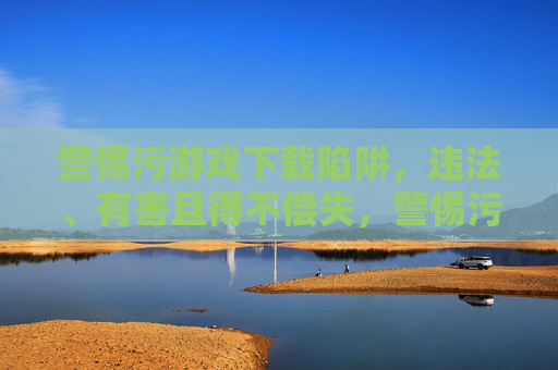 警惕污游戏下载陷阱，违法、有害且得不偿失，警惕污游戏下载陷阱，违法、有害且得不偿失