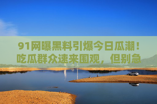 91网曝黑料引爆今日瓜潮！吃瓜群众速来围观，但别急着站队！91网曝黑料引爆瓜潮！吃瓜速围观，别急着站队