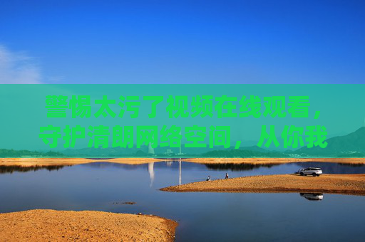 警惕太污了视频在线观看，守护清朗网络空间，从你我做起，警惕太污视频在线观看，共护清朗网络空间