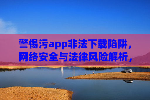 警惕污app非法下载陷阱，网络安全与法律风险解析，警惕污app非法下载陷阱，网络安全与法律风险解析