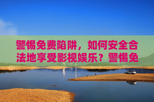 警惕免费陷阱，如何安全合法地享受影视娱乐？警惕免费陷阱，安全合法享影视